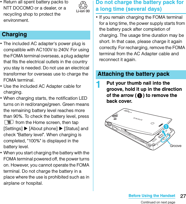 27Before Using the HandsetSO-02C Web_TA･Return all spent battery packs to NTT DOCOMO or a dealer, or a recycling shop to protect the environment. ･The included AC adapter&apos;s power plug is compatible with AC100V to 240V. For using the FOMA terminal overseas, a plug adapter that fits the electrical outlets in the country you stay is needed. Do not use an electrical transformer for overseas use to charge the FOMA terminal.･Use the included AC Adapter cable for charging.･When charging starts, the notification LED turns on in red/orange/green. Green means the remaining battery level reaches more than 90%. To check the battery level, press t from the Home screen, then tap [Settings] X [About phone] X [Status] and check &quot;Battery level&quot;. When charging is completed, &quot;100%&quot; is displayed in the battery level.･When you start charging the battery with the FOMA terminal powered off, the power turns on. However, you cannot operate the FOMA terminal. Do not charge the battery in a place where the use is prohibited such as in airplane or hospital.Do not charge the battery pack for a long time (several days)･If you remain charging the FOMA terminal for a long time, the power supply starts from the battery pack after completion of charging. The usage time duration may be short. In that case, please charge it again correctly. For recharging, remove the FOMA terminal from the AC Adapter cable and reconnect it again.1Put your thumb nail into the groove, hold it up in the direction of the arrow ( ) to remove the back cover.ChargingLi-ion 00Attaching the battery packGrooveContinued on next pageSO-02C_E_TA.book  27 ページ  ２０１１年５月２４日　火曜日　午後２時３３分