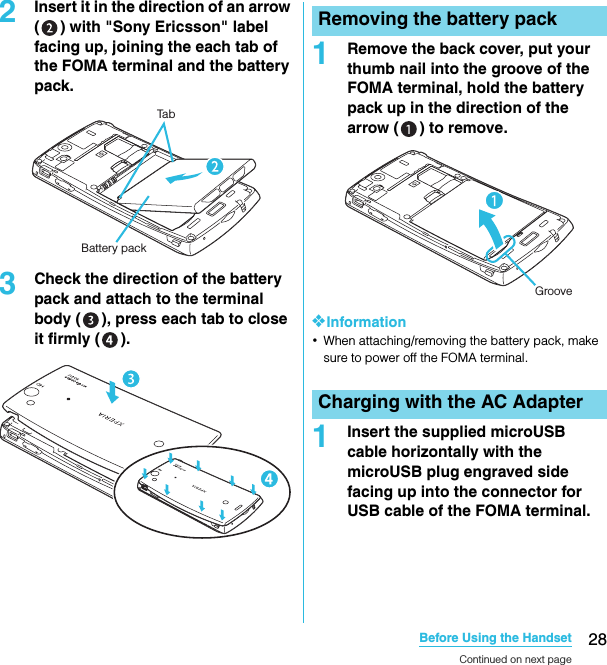 28Before Using the HandsetSO-02C Web_TA2Insert it in the direction of an arrow ( ) with &quot;Sony Ericsson&quot; label facing up, joining the each tab of the FOMA terminal and the battery pack.3Check the direction of the battery pack and attach to the terminal body ( ), press each tab to close it firmly ( ).1Remove the back cover, put your thumb nail into the groove of the FOMA terminal, hold the battery pack up in the direction of the arrow ( ) to remove.❖Information･When attaching/removing the battery pack, make sure to power off the FOMA terminal.1Insert the supplied microUSB cable horizontally with the microUSB plug engraved side facing up into the connector for USB cable of the FOMA terminal.TabBattery packRemoving the battery packCharging with the AC AdapterGrooveContinued on next pageSO-02C_E_TA.book  28 ページ  ２０１１年５月２４日　火曜日　午後２時３３分