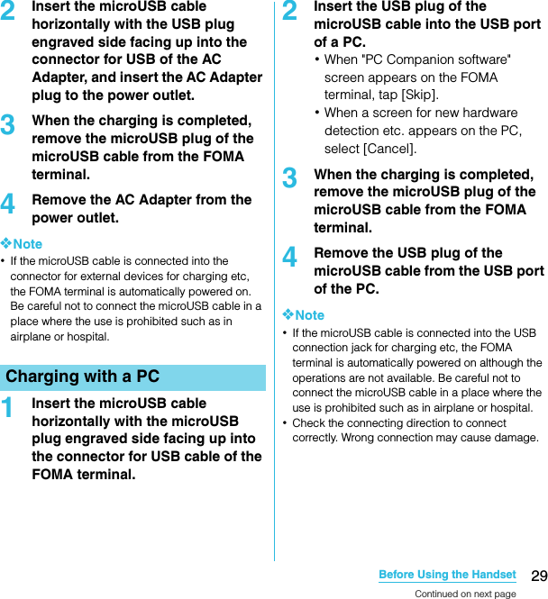 29Before Using the HandsetSO-02C Web_TA2Insert the microUSB cable horizontally with the USB plug engraved side facing up into the connector for USB of the AC Adapter, and insert the AC Adapter plug to the power outlet.3When the charging is completed, remove the microUSB plug of the microUSB cable from the FOMA terminal.4Remove the AC Adapter from the power outlet.❖Note･If the microUSB cable is connected into the connector for external devices for charging etc, the FOMA terminal is automatically powered on. Be careful not to connect the microUSB cable in a place where the use is prohibited such as in airplane or hospital.1Insert the microUSB cable horizontally with the microUSB plug engraved side facing up into the connector for USB cable of the FOMA terminal.2Insert the USB plug of the microUSB cable into the USB port of a PC.･When &quot;PC Companion software&quot; screen appears on the FOMA terminal, tap [Skip].･When a screen for new hardware detection etc. appears on the PC, select [Cancel].3When the charging is completed, remove the microUSB plug of the microUSB cable from the FOMA terminal.4Remove the USB plug of the microUSB cable from the USB port of the PC.❖Note･If the microUSB cable is connected into the USB connection jack for charging etc, the FOMA terminal is automatically powered on although the operations are not available. Be careful not to connect the microUSB cable in a place where the use is prohibited such as in airplane or hospital.･Check the connecting direction to connect correctly. Wrong connection may cause damage.Charging with a PCContinued on next pageSO-02C_E_TA.book  29 ページ  ２０１１年５月２４日　火曜日　午後２時３３分