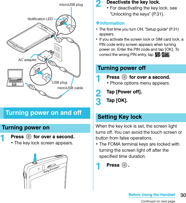 30Before Using the HandsetSO-02C Web_TA1Press p for over a second.･The key lock screen appears.2Deactivate the key lock.･For deactivating the key lock, see &quot;Unlocking the keys&quot; (P.31).❖Information･The first time you turn ON, &quot;Setup guide&quot; (P.31) appears.･If you activate the screen lock or SIM card lock, a PIN code entry screen appears when turning power on. Enter the PIN code and tap [OK]. To correct the wrong PIN entry, tap  / .1Press p for over a second.･Phone options menu appears.2Tap [Power off].3Tap [OK].When the key lock is set, the screen light turns off. You can avoid the touch screen or button from false operations.･The FOMA terminal keys are locked with turning the screen light off after the specified time duration.1Press p.Turning power on and offTurning power onmicroUSB plugNotification LEDAC adapterUSB plugmicroUSB cableTurning power offSetting Key lockContinued on next pageSO-02C_E_TA.book  30 ページ  ２０１１年５月２４日　火曜日　午後２時３３分