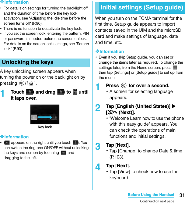 31Before Using the HandsetSO-02C Web_TA❖Information･For details on settings for turning the backlight off and the duration of time before the key lock activation, see &quot;Adjusting the idle time before the screen turns off&quot; (P.90).･There is no function to deactivate the key lock.･If you set the screen lock, entering the pattern, PIN or password is needed before the screen unlock. For details on the screen lock settings, see &quot;Screen lock&quot; (P.93).A key unlocking screen appears when turning the power on or the backlight on by pressing p/y.1Touch   and drag   to   until it laps over.❖Information･ appears on the right until you touch  . You can switch the ringtone ON/OFF without unlocking the keys and screen by touching   and dragging to the left.When you turn on the FOMA terminal for the first time, Setup guide appears to import contacts saved in the UIM and the microSD card and make settings of language, date and time, etc.❖Information･Even if you skip Setup guide, you can set or change the items later as required. To change the settings later, from the Home screen, press  , then tap [Settings] or [Setup guide] to set up from the menu.1Press p for over a second.･A screen for selecting language appears.2Tap [English (United States)] X [次へ (Next)].･&quot;Welcome Learn how to use the phone with this easy guide&quot; appears. You can check the operations of main functions and initial settings.3Tap [Next].･Tap [Change] to change Date &amp; time (P.103).4Tap [Next].･Tap [View] to check how to use the keyboard.Unlocking the keysKey lockInitial settings (Setup guide)Continued on next pageSO-02C_E_TA.book  31 ページ  ２０１１年５月２４日　火曜日　午後２時３３分