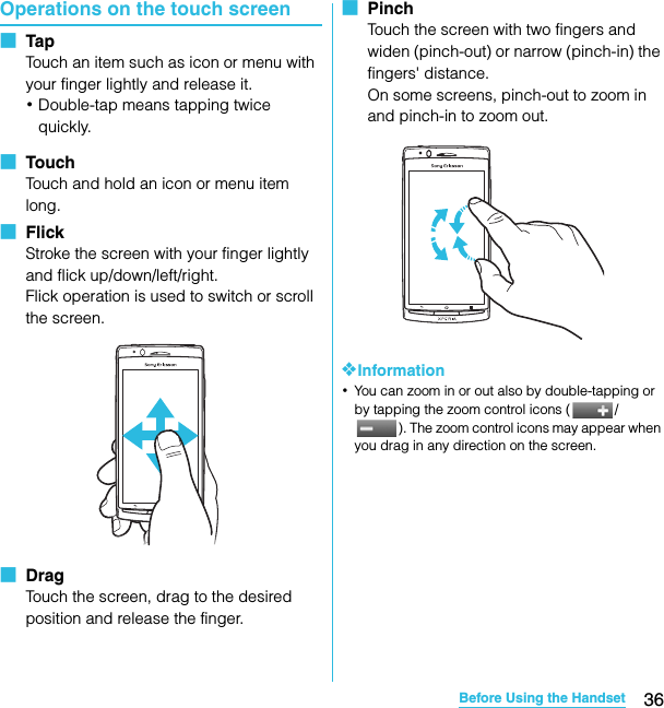 36Before Using the HandsetSO-02C Web_TAOperations on the touch screen■  TapTouch an item such as icon or menu with your finger lightly and release it.･Double-tap means tapping twice quickly.■  TouchTouch and hold an icon or menu item long.■  FlickStroke the screen with your finger lightly and flick up/down/left/right.Flick operation is used to switch or scroll the screen.■  DragTouch the screen, drag to the desired position and release the finger.■  PinchTouch the screen with two fingers and widen (pinch-out) or narrow (pinch-in) the fingers&apos; distance.On some screens, pinch-out to zoom in and pinch-in to zoom out.❖Information･You can zoom in or out also by double-tapping or by tapping the zoom control icons ( /). The zoom control icons may appear when you drag in any direction on the screen.SO-02C_E_TA.book  36 ページ  ２０１１年５月２４日　火曜日　午後２時３３分