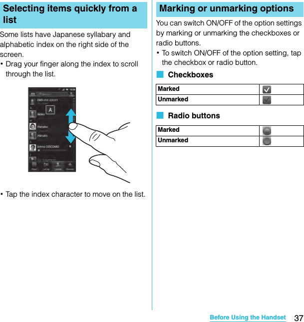 37Before Using the HandsetSO-02C Web_TASome lists have Japanese syllabary and alphabetic index on the right side of the screen.･Drag your finger along the index to scroll through the list.･Tap the index character to move on the list.You can switch ON/OFF of the option settings by marking or unmarking the checkboxes or radio buttons.･To switch ON/OFF of the option setting, tap the checkbox or radio button.■  Checkboxes■  Radio buttonsSelecting items quickly from a listMarking or unmarking optionsMarkedUnmarkedMarkedUnmarkedSO-02C_E_TA.book  37 ページ  ２０１１年５月２４日　火曜日　午後２時３３分