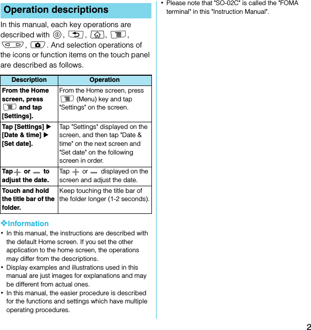 2SO-02C Web_TAIn this manual, each key operations are described with p, x, y, t, m, k. And selection operations of the icons or function items on the touch panel are described as follows.❖Information･In this manual, the instructions are described with the default Home screen. If you set the other application to the home screen, the operations may differ from the descriptions.･Display examples and illustrations used in this manual are just images for explanations and may be different from actual ones.･In this manual, the easier procedure is described for the functions and settings which have multiple operating procedures.･Please note that &quot;SO-02C&quot; is called the &quot;FOMA terminal&quot; in this &quot;Instruction Manual&quot;.Operation descriptionsDescription OperationFrom the Home screen, press t and tap [Settings].From the Home screen, press t (Menu) key and tap &quot;Settings&quot; on the screen.Tap [Settings] X [Date &amp; time] X [Set date].Tap &quot;Settings&quot; displayed on the screen, and then tap &quot;Date &amp; time&quot; on the next screen and &quot;Set date&quot; on the following screen in order.Tap  or   to adjust the date.Tap  or  displayed on the screen and adjust the date.Touch and hold the title bar of the folder.Keep touching the title bar of the folder longer (1-2 seconds).SO-02C_E_TA.book  2 ページ  ２０１１年５月２４日　火曜日　午後２時３３分