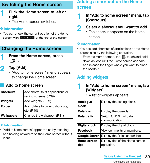 39Before Using the HandsetSO-02C Web_TA1Flick the Home screen to left or right.･The Home screen switches.❖Information･You can check the current position of the Home screen with   at the top of the screen.1From the Home screen, press t.2Tap [Add].･&quot;Add to home screen&quot; menu appears to change the Home screen.■  Add to home screen❖Information･&quot;Add to home screen&quot; appears also by touching and holding anywhere on the Home screen without icons.Adding a shortcut on the Home screen1In &quot;Add to home screen&quot; menu, tap [Shortcuts].2Select a shortcut you want to add.･The shortcut appears on the Home screen.❖Information･You can add shortcuts of applications on the Home screen also by the following operation.- From the Home screen, tap  , touch and hold down an icon until the Home screen appears and release the finger where you want to place the shortcut.Adding widgets1In &quot;Add to home screen&quot; menu, tap [Widgets].･A list of widgets appears.Switching the Home screenChanging the Home screenShortcuts Add shortcuts of applications or setting screens. (P.39)Widgets Add widgets. (P.39)Folder Add folders to collect shortcuts, etc. (P.40)Wallpapers Change the wallpaper. (P.41)Analogue clockDisplay the analog clock.Calendar Display the calendar.Data traffic Switch ON/OFF of data communication.Digital clock Display the digital clock.Facebook View comments of members.Google Search Display the Quick search box.Home screen tipsDisplay tips of the Home screen operation.Continued on next pageSO-02C_E_TA.book  39 ページ  ２０１１年５月２４日　火曜日　午後２時３３分