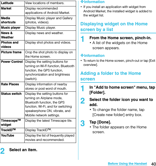 40Before Using the HandsetSO-02C Web_TA2Select an item.❖Information･If you install an application with widget from Android Market, the installed widget is added to the widget list.Displaying widget on the Home screen by a list1From the Home screen, pinch-in.･A list of the widgets on the Home screen appears.❖Information･To return to the Home screen, pinch-out or tap [Exit overview].Adding a folder to the Home screen1In &quot;Add to home screen&quot; menu, tap [Folder].2Select the folder icon you want to add.･To change the folder name, tap [Create new folder] entry box.3Tap [Done].･The folder appears on the Home screen.Latitude View locations of members.Market Display recommended applications of Android Market.Media shortcutsDisplay Music player and Gallery (photos, videos).Music player Display Music player.News &amp; WeatherDisplay news and weather.Photos and videosDisplay shot photos and videos.Picture frame Crop the shot photo to display on the Home screen.Power Control Display the setting buttons for turning on Wi-Fi function, Bluetooth function, the GPS function, synchronization and brightness (switch).Rate Places Display information of nearby stores or post word of mouth.Status switch Display the setting buttons for turning on Airplane mode, Bluetooth function, the GPS function, Wi-Fi, and for switching speakerphone ON, vibrate, and Mobile network settings.TimescapeTM widgetDisplay the latest Timescape tile.TrackIDTM Display TrackIDTM.YouTube Display the list of frequently played movies and recommended.SO-02C_E_TA.book  40 ページ  ２０１１年５月２４日　火曜日　午後２時３３分