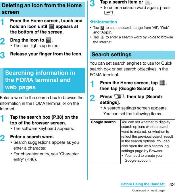 42Before Using the HandsetSO-02C Web_TA1From the Home screen, touch and hold an icon until   appears at the bottom of the screen.2Drag the icon to  .･The icon lights up in red.3Release your finger from the icon.Enter a word in the search box to browse the information in the FOMA terminal or on the Internet.1Tap the search box (P.38) on the top of the browser screen.･The software keyboard appears.2Enter a search word.･Search suggestions appear as you enter a character.･For character entry, see &quot;Character entry&quot; (P.46).3Tap a search item or  .･To enter a search word again, press x.❖Information･Tap   to set the search range from &quot;All&quot;, &quot;Web&quot; and &quot;Apps&quot;.･Tap   to enter a search word by voice to browse the Internet.You can set search engines to use for Quick search box or set search objectives in the FOMA terminal.1From the Home screen, tap  , then tap [Google Search].2Press t, then tap [Search settings].･A search settings screen appears. You can set the following items.Deleting an icon from the Home screenSearching information in the FOMA terminal and web pagesSearch settingsGoogle search You can set whether to display search options when a search word is entered, or whether to reflect the previous search result in the search options. You can also open the web search log settings page by Browser.･You need to create your Google account.Continued on next pageSO-02C_E_TA.book  42 ページ  ２０１１年５月２４日　火曜日　午後２時３３分