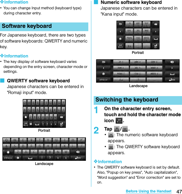 47Before Using the HandsetSO-02C Web_TA❖Information･You can change Input method (keyboard type) during character entry.For Japanese keyboard, there are two types of software keyboards: QWERTY and numeric key.❖Information･The key display of software keyboard varies depending on the entry screen, character mode or settings.■  QWERTY software keyboardJapanese characters can be entered in &quot;Romaji input&quot; mode.■  Numeric software keyboardJapanese characters can be entered in &quot;Kana input&quot; mode.1On the character entry screen, touch and hold the character mode icon .2Tap / .･: The numeric software keyboard appears.･: The QWERTY software keyboard appears.❖Information･The QWERTY software keyboard is set by default. Also, &quot;Popup on key press&quot;, &quot;Auto capitalization&quot;, &quot;Word suggestion&quot; and &quot;Error correction&quot; are set to on.Software keyboardPortraitLandscapeSwitching the keyboardPortraitLandscapeSO-02C_E_TA.book  47 ページ  ２０１１年５月２４日　火曜日　午後２時３３分