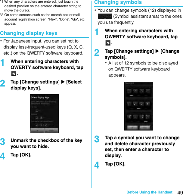 49Before Using the HandsetSO-02C Web_TA*1 When any characters are entered, just touch the desired position on the entered character string to move the cursor.*2 On some screens such as the search box or mail account registration screen, &quot;Next&quot;, &quot;Done&quot;, &quot;Go&quot;, etc. appear.Changing display keys･For Japanese input, you can set not to display less-frequent-used keys (Q, X, C, etc.) on the QWERTY software keyboard.1When entering characters with QWERTY software keyboard, tap .2Tap [Change settings] X [Select display keys].3Unmark the checkbox of the key you want to hide.4Tap [OK].Changing symbols･You can change symbols (12) displayed in  (Symbol assistant area) to the ones you use frequently.1When entering characters with QWERTY software keyboard, tap .2Tap [Change settings] X [Change symbols].･A list of 12 symbols to be displayed on QWERTY software keyboard appears.3Tap a symbol you want to change and delete character previously set, then enter a character to display.4Tap [OK].SO-02C_E_TA.book  49 ページ  ２０１１年５月２４日　火曜日　午後２時３３分