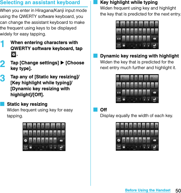 50Before Using the HandsetSO-02C Web_TASelecting an assistant keyboardWhen you enter in Hiragana/Kanji input mode using the QWERTY software keyboard, you can change the assistant keyboard to make the frequent using keys to be displayed widely for easy tapping.1When entering characters with QWERTY software keyboard, tap .2Tap [Change settings] X [Choose key type].3Tap any of [Static key resizing]/[Key highlight while typing]/[Dynamic key resizing with highlight]/[Off].■  Static key resizingWiden frequent using key for easy tapping.■  Key highlight while typingWiden frequent using key and highlight the key that is predicted for the next entry.■  Dynamic key resizing with highlightWiden the key that is predicted for the next entry much further and highlight it.■  OffDisplay equally the width of each key.SO-02C_E_TA.book  50 ページ  ２０１１年５月２４日　火曜日　午後２時３３分