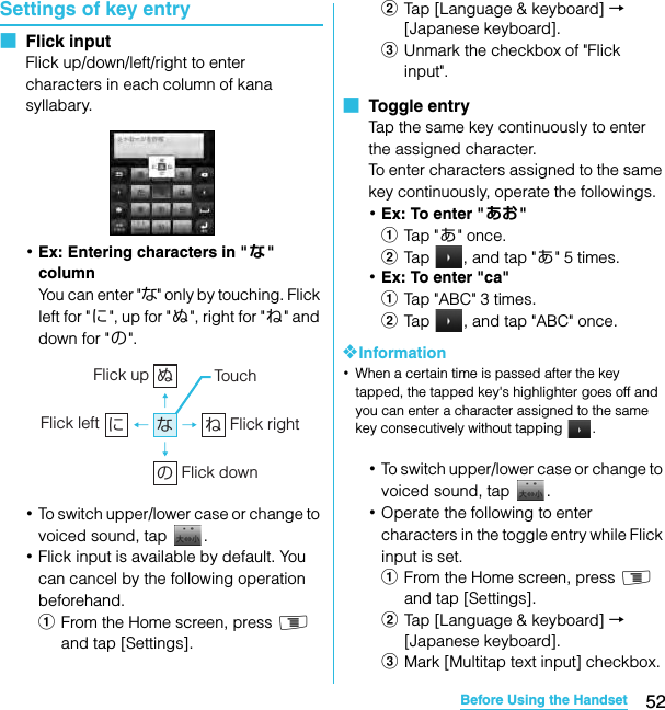 52Before Using the HandsetSO-02C Web_TASettings of key entry■  Flick inputFlick up/down/left/right to enter characters in each column of kana syllabary.･Ex: Entering characters in &quot;な&quot; columnYou can enter &quot;な&quot; only by touching. Flick left for &quot;に&quot;, up for &quot;ぬ&quot;, right for &quot;ね&quot; and down for &quot; の&quot;.･To switch upper/lower case or change to voiced sound, tap  .･Flick input is available by default. You can cancel by the following operation beforehand.aFrom the Home screen, press t and tap [Settings].bTap [Language &amp; keyboard] → [Japanese keyboard].cUnmark the checkbox of &quot;Flick input&quot;.■  Toggle entryTap the same key continuously to enter the assigned character.To enter characters assigned to the same key continuously, operate the followings.･Ex: To enter &quot; あお&quot;aTap  &quot; あ&quot; once.bTap  , and tap &quot;あ&quot; 5 times.･Ex: To enter &quot;ca&quot;aTap &quot;ABC&quot; 3 times.bTap  , and tap &quot;ABC&quot; once.❖Information･When a certain time is passed after the key tapped, the tapped key&apos;s highlighter goes off and you can enter a character assigned to the same key consecutively without tapping  .･To switch upper/lower case or change to voiced sound, tap  .･Operate the following to enter characters in the toggle entry while Flick input is set.aFrom the Home screen, press t and tap [Settings].bTap [Language &amp; keyboard] → [Japanese keyboard].cMark [Multitap text input] checkbox.ぬねにのなFlick up Tou c hFlick rightFlick leftFlick downSO-02C_E_TA.book  52 ページ  ２０１１年５月２４日　火曜日　午後２時３３分