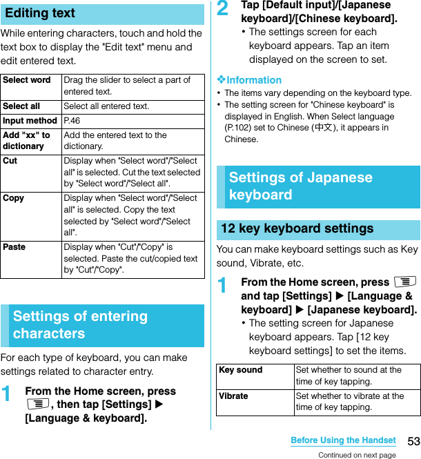 53Before Using the HandsetSO-02C Web_TAWhile entering characters, touch and hold the text box to display the &quot;Edit text&quot; menu and edit entered text.For each type of keyboard, you can make settings related to character entry.1From the Home screen, press t, then tap [Settings] X [Language &amp; keyboard].2Tap [Default input]/[Japanese keyboard]/[Chinese keyboard].･The settings screen for each keyboard appears. Tap an item displayed on the screen to set.❖Information･The items vary depending on the keyboard type.･The setting screen for &quot;Chinese keyboard&quot; is displayed in English. When Select language (P.102) set to Chinese (中文), it appears in Chinese.You can make keyboard settings such as Key sound, Vibrate, etc.1From the Home screen, press t and tap [Settings] X [Language &amp; keyboard] X [Japanese keyboard].･The setting screen for Japanese keyboard appears. Tap [12 key keyboard settings] to set the items.Editing textSelect word Drag the slider to select a part of entered text.Select all Select all entered text.Input method P. 4 6Add &quot;xx&quot; to dictionaryAdd the entered text to the dictionary.Cut Display when &quot;Select word&quot;/&quot;Select all&quot; is selected. Cut the text selected by &quot;Select word&quot;/&quot;Select all&quot;.Copy Display when &quot;Select word&quot;/&quot;Select all&quot; is selected. Copy the text selected by &quot;Select word&quot;/&quot;Select all&quot;.Paste Display when &quot;Cut&quot;/&quot;Copy&quot; is selected. Paste the cut/copied text by &quot;Cut&quot;/&quot;Copy&quot;.Settings of entering charactersSettings of Japanese keyboard12 key keyboard settingsKey sound Set whether to sound at the time of key tapping.Vibrate Set whether to vibrate at the time of key tapping.Continued on next pageSO-02C_E_TA.book  53 ページ  ２０１１年５月２４日　火曜日　午後２時３３分