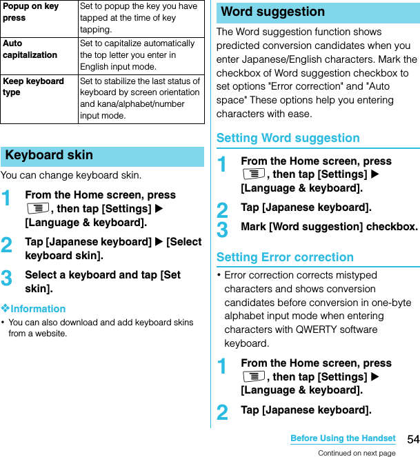 54Before Using the HandsetSO-02C Web_TAYou can change keyboard skin.1From the Home screen, press t, then tap [Settings] X [Language &amp; keyboard].2Tap [Japanese keyboard] X [Select keyboard skin].3Select a keyboard and tap [Set skin].❖Information･You can also download and add keyboard skins from a website.The Word suggestion function shows predicted conversion candidates when you enter Japanese/English characters. Mark the checkbox of Word suggestion checkbox to set options &quot;Error correction&quot; and &quot;Auto space&quot; These options help you entering characters with ease.Setting Word suggestion1From the Home screen, press t, then tap [Settings] X [Language &amp; keyboard].2Tap [Japanese keyboard].3Mark [Word suggestion] checkbox.Setting Error correction･Error correction corrects mistyped characters and shows conversion candidates before conversion in one-byte alphabet input mode when entering characters with QWERTY software keyboard.1From the Home screen, press t, then tap [Settings] X [Language &amp; keyboard].2Tap [Japanese keyboard].Popup on key pressSet to popup the key you have tapped at the time of key tapping.Auto capitalizationSet to capitalize automatically the top letter you enter in English input mode.Keep keyboard typeSet to stabilize the last status of keyboard by screen orientation and kana/alphabet/number input mode.Keyboard skinWord suggestionContinued on next pageSO-02C_E_TA.book  54 ページ  ２０１１年５月２４日　火曜日　午後２時３３分