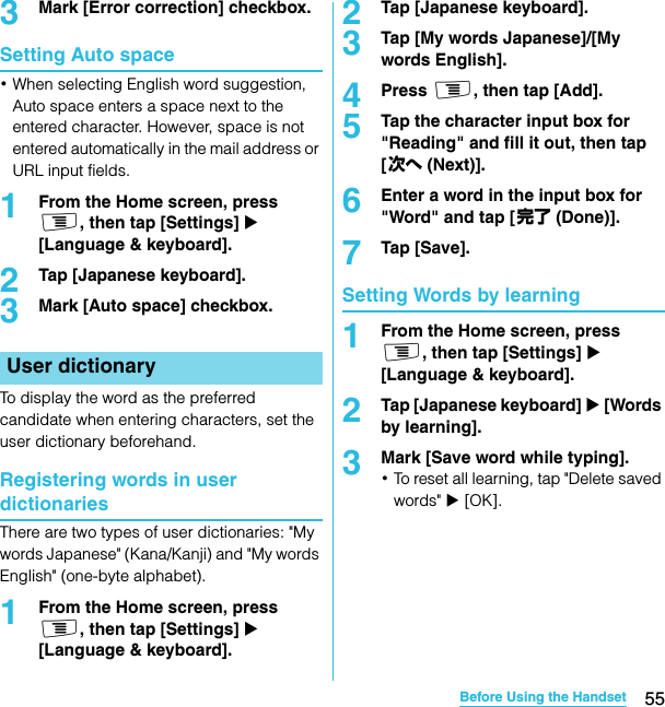 55Before Using the HandsetSO-02C Web_TA3Mark [Error correction] checkbox.Setting Auto space･When selecting English word suggestion, Auto space enters a space next to the entered character. However, space is not entered automatically in the mail address or URL input fields.1From the Home screen, press t, then tap [Settings] X [Language &amp; keyboard].2Tap [Japanese keyboard].3Mark [Auto space] checkbox.To display the word as the preferred candidate when entering characters, set the user dictionary beforehand.Registering words in user dictionariesThere are two types of user dictionaries: &quot;My words Japanese&quot; (Kana/Kanji) and &quot;My words English&quot; (one-byte alphabet).1From the Home screen, press t, then tap [Settings] X [Language &amp; keyboard].2Tap [Japanese keyboard].3Tap [My words Japanese]/[My words English].4Press t, then tap [Add].5Tap the character input box for &quot;Reading&quot; and fill it out, then tap [次へ (Next)].6Enter a word in the input box for &quot;Word&quot; and tap [完了 (Done)].7Tap [Save].Setting Words by learning1From the Home screen, press t, then tap [Settings] X [Language &amp; keyboard].2Tap [Japanese keyboard] X [Words by learning].3Mark [Save word while typing].･To reset all learning, tap &quot;Delete saved words&quot; X [OK].User dictionarySO-02C_E_TA.book  55 ページ  ２０１１年５月２４日　火曜日　午後２時３３分