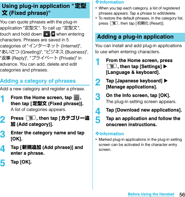 56Before Using the HandsetSO-02C Web_TAYou can quote phrases with the plug-in application &quot;定型文 &quot;. To call up &quot;定型文&quot;, touch and hold down  /  when entering characters. Phrases are saved in 5 categories of &quot;インターネット (Internet)&quot;, &quot;あいさつ (Greeting)&quot;, &quot;ビジネス (Business)&quot;, &quot;返事 (Reply)&quot;, &quot;プライベート (Private)&quot; in advance. You can add, delete and edit categories and phrases.Adding a category of phrasesAdd a new category and register a phrase.1From the Home screen, tap  , then tap [ 定型文 (Fixed phrase)].A list of categories appears.2Press t, then tap [カテゴリー追加 (Add category)].3Enter the category name and tap [OK].4Tap [ 新規追加 (Add phrase)] and enter a phrase.5Tap [OK].❖Information･When you tap each category, a list of registered phrases appears. Tap a phrase to edit/delete.･To restore the default phrases, in the category list, press t, then tap [ 初期化 (Reset)].You can install and add plug-in applications to use when entering characters.1From the Home screen, press t, then tap [Settings] X [Language &amp; keyboard].2Tap [Japanese keyboard] X [Manage applications].3On the Info screen, tap [OK].The plug-in setting screen appears.4Tap [Download new applications].5Tap an application and follow the onscreen instructions.❖Information･Marked plug-in applications in the plug-in setting screen can be activated in the character entry screen.Using plug-in application &quot;定型文 (Fixed phrase)&quot;Adding a plug-in applicationSO-02C_E_TA.book  56 ページ  ２０１１年５月２４日　火曜日　午後２時３３分