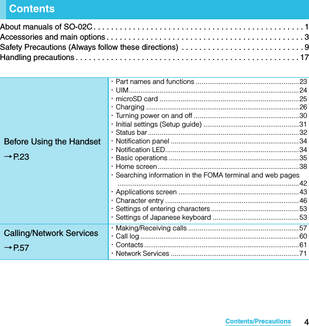 4Contents/PrecautionsSO-02C Web_TAAbout manuals of SO-02C . . . . . . . . . . . . . . . . . . . . . . . . . . . . . . . . . . . . . . . . . . . . . . . . 1Accessories and main options . . . . . . . . . . . . . . . . . . . . . . . . . . . . . . . . . . . . . . . . . . . . . 3Safety Precautions (Always follow these directions)  . . . . . . . . . . . . . . . . . . . . . . . . . . . . 9Handling precautions . . . . . . . . . . . . . . . . . . . . . . . . . . . . . . . . . . . . . . . . . . . . . . . . . . . 17ContentsBefore Using the Handset→P. 2 3･Part names and functions ......................................................23･UIM.........................................................................................24･microSD card .........................................................................25･Charging ................................................................................26･Turning power on and off .......................................................30･Initial settings (Setup guide) ..................................................31･Status bar ...............................................................................32･Notification panel ...................................................................34･Notification LED......................................................................34･Basic operations ....................................................................35･Home screen..........................................................................38･Searching information in the FOMA terminal and web pages...............................................................................................42･Applications screen ...............................................................43･Character entry ......................................................................46･Settings of entering characters ..............................................53･Settings of Japanese keyboard .............................................53Calling/Network Services→P. 5 7･Making/Receiving calls ..........................................................57･Call log ...................................................................................60･Contacts ................................................................................. 61･Network Services ...................................................................71SO-02C_E_TA.book  4 ページ  ２０１１年５月２４日　火曜日　午後２時３３分