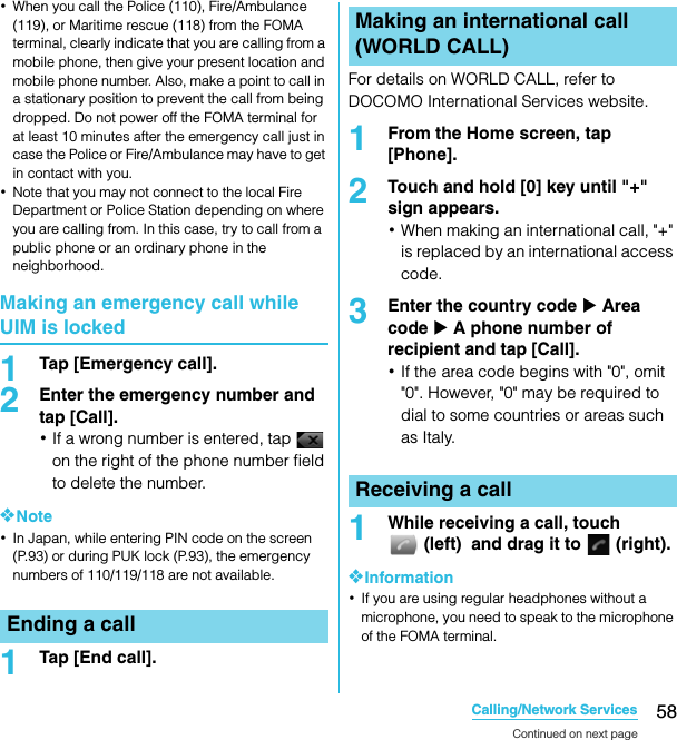 58Calling/Network ServicesSO-02C Web_TA･When you call the Police (110), Fire/Ambulance (119), or Maritime rescue (118) from the FOMA terminal, clearly indicate that you are calling from a mobile phone, then give your present location and mobile phone number. Also, make a point to call in a stationary position to prevent the call from being dropped. Do not power off the FOMA terminal for at least 10 minutes after the emergency call just in case the Police or Fire/Ambulance may have to get in contact with you.･Note that you may not connect to the local Fire Department or Police Station depending on where you are calling from. In this case, try to call from a public phone or an ordinary phone in the neighborhood.Making an emergency call while UIM is locked1Tap [Emergency call].2Enter the emergency number and tap [Call].･If a wrong number is entered, tap   on the right of the phone number field to delete the number.❖Note･In Japan, while entering PIN code on the screen (P.93) or during PUK lock (P.93), the emergency numbers of 110/119/118 are not available.1Tap [End call].For details on WORLD CALL, refer to DOCOMO International Services website.1From the Home screen, tap [Phone].2Touch and hold [0] key until &quot;+&quot; sign appears.･When making an international call, &quot;+&quot; is replaced by an international access code.3Enter the country code X Area code X A phone number of recipient and tap [Call].･If the area code begins with &quot;0&quot;, omit &quot;0&quot;. However, &quot;0&quot; may be required to dial to some countries or areas such as Italy.1While receiving a call, touch (left)  and drag it to   (right).❖Information･If you are using regular headphones without a microphone, you need to speak to the microphone of the FOMA terminal.Ending a callMaking an international call (WORLD CALL)Receiving a callContinued on next pageSO-02C_E_TA.book  58 ページ  ２０１１年５月２４日　火曜日　午後２時３３分