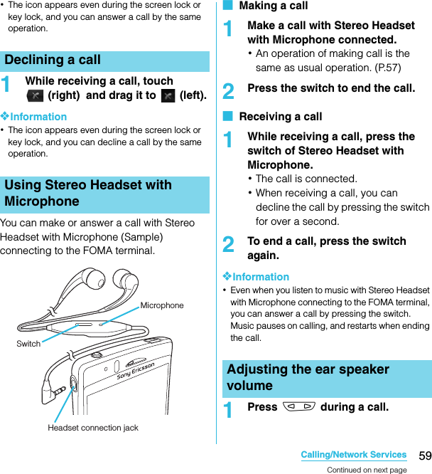 59Calling/Network ServicesSO-02C Web_TA･The icon appears even during the screen lock or key lock, and you can answer a call by the same operation.1While receiving a call, touch (right)  and drag it to   (left).❖Information･The icon appears even during the screen lock or key lock, and you can decline a call by the same operation.You can make or answer a call with Stereo Headset with Microphone (Sample) connecting to the FOMA terminal.■  Making a call1Make a call with Stereo Headset with Microphone connected.･An operation of making call is the same as usual operation. (P.57)2Press the switch to end the call.■  Receiving a call1While receiving a call, press the switch of Stereo Headset with Microphone.･The call is connected.･When receiving a call, you can decline the call by pressing the switch for over a second.2To end a call, press the switch again.❖Information･Even when you listen to music with Stereo Headset with Microphone connecting to the FOMA terminal, you can answer a call by pressing the switch. Music pauses on calling, and restarts when ending the call.1Press m during a call.Declining a callUsing Stereo Headset with MicrophoneMicrophoneSwitchHeadset connection jackAdjusting the ear speaker volumeContinued on next pageSO-02C_E_TA.book  59 ページ  ２０１１年５月２４日　火曜日　午後２時３３分