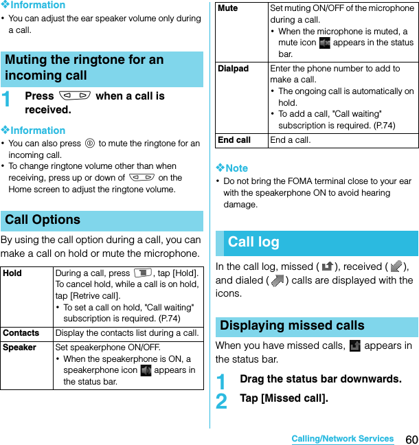 60Calling/Network ServicesSO-02C Web_TA❖Information･You can adjust the ear speaker volume only during a call.1Press m when a call is received.❖Information･You can also press p to mute the ringtone for an incoming call.･To change ringtone volume other than when receiving, press up or down of m on the Home screen to adjust the ringtone volume.By using the call option during a call, you can make a call on hold or mute the microphone.❖Note･Do not bring the FOMA terminal close to your ear with the speakerphone ON to avoid hearing damage.In the call log, missed ( ), received ( ), and dialed ( ) calls are displayed with the icons.When you have missed calls,   appears in the status bar.1Drag the status bar downwards.2Tap [Missed call].Muting the ringtone for an incoming callCall OptionsHold During a call, press t, tap [Hold]. To cancel hold, while a call is on hold, tap [Retrive call].･To set a call on hold, &quot;Call waiting&quot; subscription is required. (P.74)Contacts Display the contacts list during a call.Speaker Set speakerphone ON/OFF.･When the speakerphone is ON, a speakerphone icon   appears in the status bar.Mute Set muting ON/OFF of the microphone during a call.･When the microphone is muted, a mute icon   appears in the status bar.Dialpad Enter the phone number to add to make a call.･The ongoing call is automatically on hold.･To add a call, &quot;Call waiting&quot; subscription is required. (P.74)End call End a call.Call logDisplaying missed callsSO-02C_E_TA.book  60 ページ  ２０１１年５月２４日　火曜日　午後２時３３分