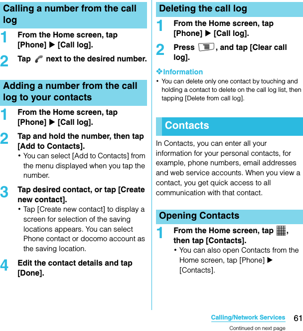 61Calling/Network ServicesSO-02C Web_TA1From the Home screen, tap [Phone] X [Call log].2Tap   next to the desired number.1From the Home screen, tap [Phone] X [Call log].2Tap and hold the number, then tap [Add to Contacts].･You can select [Add to Contacts] from the menu displayed when you tap the number.3Tap desired contact, or tap [Create new contact].･Tap [Create new contact] to display a screen for selection of the saving locations appears. You can select Phone contact or docomo account as the saving location.4Edit the contact details and tap [Done].1From the Home screen, tap [Phone] X [Call log].2Press t, and tap [Clear call log].❖Information･You can delete only one contact by touching and holding a contact to delete on the call log list, then tapping [Delete from call log].In Contacts, you can enter all your information for your personal contacts, for example, phone numbers, email addresses and web service accounts. When you view a contact, you get quick access to all communication with that contact.1From the Home screen, tap  , then tap [Contacts].･You can also open Contacts from the Home screen, tap [Phone] X [Contacts].Calling a number from the call logAdding a number from the call log to your contactsDeleting the call logContactsOpening ContactsContinued on next pageSO-02C_E_TA.book  61 ページ  ２０１１年５月２４日　火曜日　午後２時３３分