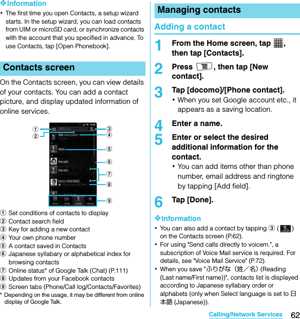 62Calling/Network ServicesSO-02C Web_TA❖Information･The first time you open Contacts, a setup wizard starts. In the setup wizard, you can load contacts from UIM or microSD card, or synchronize contacts with the account that you specified in advance. To use Contacts, tap [Open Phonebook].On the Contacts screen, you can view details of your contacts. You can add a contact picture, and display updated information of online services.aSet conditions of contacts to displaybContact search fieldcKey for adding a new contactdYour own phone numbereA contact saved in ContactsfJapanese syllabary or alphabetical index for browsing contactsgOnline status* of Google Talk (Chat) (P.111)hUpdates from your Facebook contactsiScreen tabs (Phone/Call log/Contacts/Favorites)* Depending on the usage, it may be different from online display of Google Talk.Adding a contact1From the Home screen, tap  , then tap [Contacts].2Press t, then tap [New contact].3Tap [docomo]/[Phone contact].･When you set Google account etc., it appears as a saving location.4Enter a name.5Enter or select the desired additional information for the contact.･You can add items other than phone number, email address and ringtone by tapping [Add field].6Tap [Done].❖Information･You can also add a contact by tapping c () on the Contacts screen (P.62).･For using &quot;Send calls directly to voicem.&quot;, a subscription of Voice Mail service is required. For details, see &quot;Voice Mail Service&quot; (P.72).･When you save &quot;ふりがな（姓／名） (Reading (Last name/First name))&quot;, contacts list is displayed according to Japanese syllabary order or alphabets (only when Select language is set to 日本語 (Japanese)).Contacts screencdefgabihManaging contactsSO-02C_E_TA.book  62 ページ  ２０１１年５月２４日　火曜日　午後２時３３分