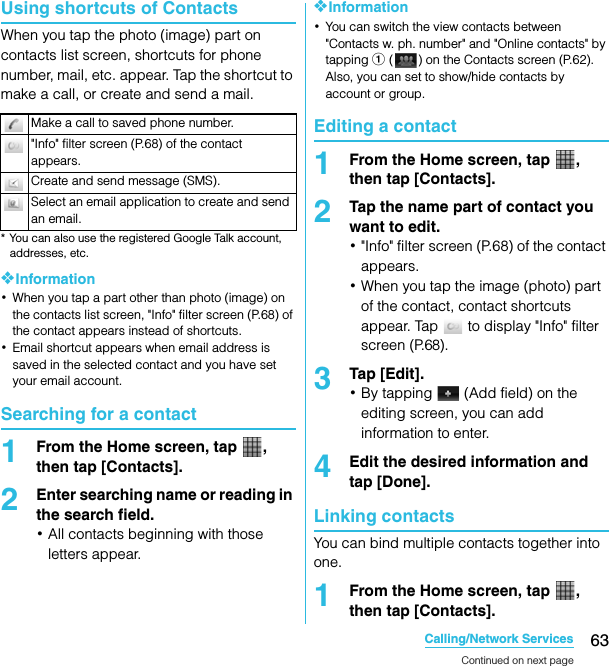 63Calling/Network ServicesSO-02C Web_TAUsing shortcuts of ContactsWhen you tap the photo (image) part on contacts list screen, shortcuts for phone number, mail, etc. appear. Tap the shortcut to make a call, or create and send a mail.* You can also use the registered Google Talk account, addresses, etc.❖Information･When you tap a part other than photo (image) on the contacts list screen, &quot;Info&quot; filter screen (P.68) of the contact appears instead of shortcuts.･Email shortcut appears when email address is saved in the selected contact and you have set your email account.Searching for a contact1From the Home screen, tap  , then tap [Contacts].2Enter searching name or reading in the search field.･All contacts beginning with those letters appear.❖Information･You can switch the view contacts between &quot;Contacts w. ph. number&quot; and &quot;Online contacts&quot; by tapping a ( ) on the Contacts screen (P.62). Also, you can set to show/hide contacts by account or group.Editing a contact1From the Home screen, tap  , then tap [Contacts].2Tap the name part of contact you want to edit.･&quot;Info&quot; filter screen (P.68) of the contact appears.･When you tap the image (photo) part of the contact, contact shortcuts appear. Tap   to display &quot;Info&quot; filter screen (P.68).3Tap [Edit].･By tapping   (Add field) on the editing screen, you can add information to enter.4Edit the desired information and tap [Done].Linking contactsYou can bind multiple contacts together into one.1From the Home screen, tap  , then tap [Contacts].Make a call to saved phone number.&quot;Info&quot; filter screen (P.68) of the contact appears.Create and send message (SMS).Select an email application to create and send an email.Continued on next pageSO-02C_E_TA.book  63 ページ  ２０１１年５月２４日　火曜日　午後２時３３分