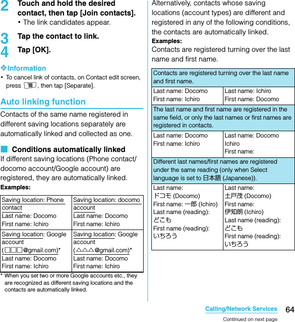 64Calling/Network ServicesSO-02C Web_TA2Touch and hold the desired contact, then tap [Join contacts].･The link candidates appear.3Tap the contact to link.4Tap [OK].❖Information･To cancel link of contacts, on Contact edit screen, press t, then tap [Separate].Auto linking functionContacts of the same name registered in different saving locations separately are automatically linked and collected as one.■  Conditions automatically linkedIf different saving locations (Phone contact/docomo account/Google account) are registered, they are automatically linked.Examples:* When you set two or more Google accounts etc., they are recognized as different saving locations and the contacts are automatically linked.Alternatively, contacts whose saving locations (account types) are different and registered in any of the following conditions, the contacts are automatically linked.Examples:Contacts are registered turning over the last name and first name.Saving location: Phone contactLast name: DocomoFirst name: IchiroSaving location: docomo accountLast name: DocomoFirst name: IchiroSaving location: Google account (□□□@gmail.com)*Last name: DocomoFirst name: IchiroSaving location: Google account (△△△@gmail.com)*Last name: DocomoFirst name: IchiroContacts are registered turning over the last name and first name.Last name: DocomoFirst name: IchiroLast name: IchiroFirst name: DocomoThe last name and first name are registered in the same field, or only the last names or first names are registered in contacts.Last name: DocomoFirst name: IchiroLast name: Docomo IchiroFirst name: Different last names/first names are registered under the same reading (only when Select language is set to 日本語 (Japanese)). Last name: ドコモ (Docomo)First name: 一郎 (Ichiro)Last name (reading): どこもFirst name (reading): いちろうLast name: 土戸茂 (Docomo)First name: 伊知朗 (Ichiro)Last name (reading): どこもFirst name (reading): いちろうContinued on next pageSO-02C_E_TA.book  64 ページ  ２０１１年５月２４日　火曜日　午後２時３３分