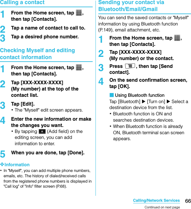 66Calling/Network ServicesSO-02C Web_TACalling a contact1From the Home screen, tap  , then tap [Contacts].2Tap a name of contact to call to.3Tap a desired phone number.Checking Myself and editing contact information1From the Home screen, tap  , then tap [Contacts].2Tap [XXX-XXXX-XXXX] (My number) at the top of the contact list.3Tap [Edit].･The &quot;Myself&quot; edit screen appears.4Enter the new information or make the changes you want.･By tapping   (Add field) on the editing screen, you can add information to enter.5When you are done, tap [Done].❖Information･In &quot;Myself&quot;, you can add multiple phone numbers, emails, etc. The history of dialed/received calls from the registered phone numbers is displayed in &quot;Call log&quot; of &quot;Info&quot; filter screen (P.68).Sending your contact via Bluetooth/Email/GmailYou can send the saved contacts or &quot;Myself&quot; information by using Bluetooth function (P.149), email attachment, etc.1From the Home screen, tap  , then tap [Contacts].2Tap [XXX-XXXX-XXXX] (My number) or the contact.3Press t, then tap [Send contact].4On the send confirmation screen, tap [OK].■Using Bluetooth functionTap [Bluetooth] X [Turn on] X Select a destination device from the list.･Bluetooth function is ON and searches destination devices.･When Bluetooth function is already ON, Bluetooth terminal scan screen appears.Continued on next pageSO-02C_E_TA.book  66 ページ  ２０１１年５月２４日　火曜日　午後２時３３分