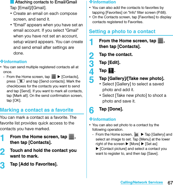 67Calling/Network ServicesSO-02C Web_TA■Attaching contacts to Email/GmailTap [Email]/[Gmail].･Create an email on each compose screen, and send it.･&quot;Email&quot; appears when you have set an email account. If you select &quot;Gmail&quot; when you have not set an account, setup wizard appears. You can create and send email after settings are done.❖Information･You can send multiple registered contacts all at once.- From the Home screen, tap   X [Contacts], press t and tap [Send contacts]. Mark the checkboxes for the contacts you want to send and tap [Send]. If you want to mark all contacts, tap [Mark all]. On the send confirmation screen, tap [OK].Marking a contact as a favoriteYou can mark a contact as a favorite. The favorite list provides quick access to the contacts you have marked.1From the Home screen, tap  , then tap [Contacts].2Touch and hold the contact you want to mark.3Tap [Add to Favorites].❖Information･You can also add the contacts to favorites by tapping [Favorites] on &quot;Info&quot; filter screen (P.68).･On the Contacts screen, tap [Favorites] to display contacts registered to Favorites.Setting a photo to a contact1From the Home screen, tap  , then tap [Contacts].2Tap the contact.3Tap [Edit].4Tap .5Tap [Gallery]/[Take new photo].･Select [Gallery] to select a saved photo and add it.･Select [Take new photo] to shoot a photo and save it.6Tap [Done].❖Information･You can also set photo to a contact by the following operation.- From the Home screen,   X Tap [Gallery] and select an image to set. Tap [Menu] at the lower right of the screen X [More] X [Set as] X [Contact picture] and select a contact you want to register to, and then tap [Save].SO-02C_E_TA.book  67 ページ  ２０１１年５月２４日　火曜日　午後２時３３分