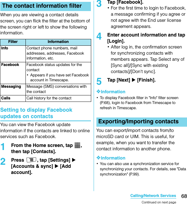 68Calling/Network ServicesSO-02C Web_TAWhen you are viewing a contact details screen, you can flick the filter at the bottom of the screen right or left to show the following information.Setting to display Facebook updates on contactsYou can view the Facebook update information if the contacts are linked to online services such as Facebook.1From the Home screen, tap  , then tap [Contacts].2Press t, tap [Settings] X [Accounts &amp; sync] X [Add account].3Tap [Facebook].･For the first time to login to Facebook, a message confirming if you agree or not agree with the End user license agreement appears.4Enter account information and tap [Login].･After log in, the confirmation screen for synchronizing contacts with members appears. Tap Select any of [Sync all]/[Sync with existing contacts]/[Don&apos;t sync].5Tap [Next] X [Finish].❖Information･To display Facebook filter in &quot;Info&quot; filter screen (P.68), login to Facebook from Timescape to refresh in Timescape.You can export/import contacts from/to microSD card or UIM. This is useful, for example, when you want to transfer the contact information to another phone.❖Information･You can also use a synchronization service for synchronizing your contacts. For details, see &quot;Data synchronization&quot; (P.99).The contact information filterFilter InformationInfo Contact phone numbers, mail addresses, addresses, Facebook information, etc.Facebook Facebook status updates for the contact･Appears if you have set Facebook account in Timescape.Messaging Message (SMS) conversations with the contactCalls Call history for the contactExporting/Importing contactsContinued on next pageSO-02C_E_TA.book  68 ページ  ２０１１年５月２４日　火曜日　午後２時３３分