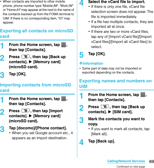 69Calling/Network ServicesSO-02C Web_TA･When contacts are imported to other mobile phone, phone number type &quot;Mobile:/M&quot;, &quot;Work:/W&quot; or &quot;Home:/H&quot; may appear at the next to the name of the contacts backed up from the FOMA terminal to UIM. If there is no corresponding item, &quot;/O&quot; may appear.Exporting all contacts on microSD card1From the Home screen, tap  , then tap [Contacts].2Press t, then tap [Back up contacts]. X [Memory card] (microSD card).3Tap [OK].Importing contacts from microSD card1From the Home screen, tap  , then tap [Contacts].2Press t, then tap [Import contacts]. X [Memory card] (microSD card).3Tap [docomo]/[Phone contact].･When you set Google account etc., it appears as an import destination.4Select the vCard file to import.･If there is only one file, vCard file selection screen does not appear. The file is imported immediately.･If a file has multiple contacts, they are imported all at once.･If there are two or more vCard files, tap any of [Import vCard file]/[Import vCard files]/[Import all vCard files] to select.5Tap [OK].❖Information･Some part of data may not be imported or exported depending on the contacts.Exporting names and numbers on UIM1From the Home screen, tap  , then tap [Contacts].2Press t, then tap [Back up contacts]. X [SIM card].3Mark the contacts you want to copy.･If you want to mark all contacts, tap [Mark all].4Tap [Back up].Continued on next pageSO-02C_E_TA.book  69 ページ  ２０１１年５月２４日　火曜日　午後２時３３分