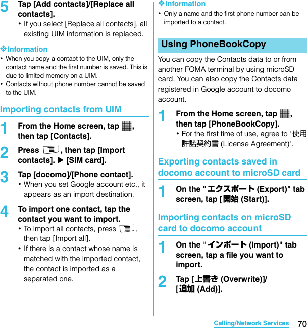 70Calling/Network ServicesSO-02C Web_TA5Tap [Add contacts]/[Replace all contacts].･If you select [Replace all contacts], all existing UIM information is replaced.❖Information･When you copy a contact to the UIM, only the contact name and the first number is saved. This is due to limited memory on a UIM.･Contacts without phone number cannot be saved to the UIM.Importing contacts from UIM1From the Home screen, tap  , then tap [Contacts].2Press t, then tap [Import contacts]. X [SIM card].3Tap [docomo]/[Phone contact].･When you set Google account etc., it appears as an import destination.4To import one contact, tap the contact you want to import.･To import all contacts, press t, then tap [Import all].･If there is a contact whose name is matched with the imported contact, the contact is imported as a separated one.❖Information･Only a name and the first phone number can be imported to a contact.You can copy the Contacts data to or from another FOMA terminal by using microSD card. You can also copy the Contacts data registered in Google account to docomo account.1From the Home screen, tap  , then tap [PhoneBookCopy].･For the first time of use, agree to &quot;使用許諾契約書 (License Agreement)&quot;.Exporting contacts saved in docomo account to microSD card1On the &quot;エクスポート (Export)&quot; tab screen, tap [ 開始 (Start)].Importing contacts on microSD card to docomo account1On the &quot;インポート (Import)&quot; tab screen, tap a file you want to import.2Tap [ 上書き (Overwrite)]/[追加 (Add)].Using PhoneBookCopySO-02C_E_TA.book  70 ページ  ２０１１年５月２４日　火曜日　午後２時３３分