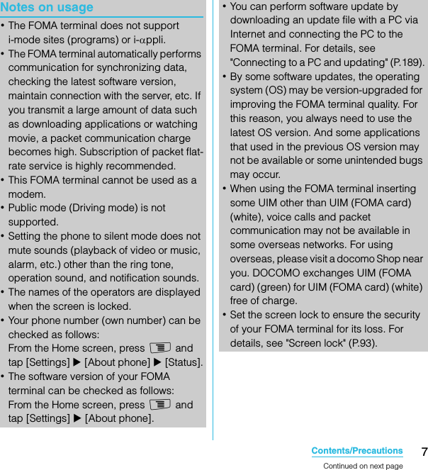 7Contents/PrecautionsSO-02C Web_TANotes on usage･The FOMA terminal does not support i-mode sites (programs) or i-αppli.･The FOMA terminal automatically performs communication for synchronizing data, checking the latest software version, maintain connection with the server, etc. If you transmit a large amount of data such as downloading applications or watching movie, a packet communication charge becomes high. Subscription of packet flat-rate service is highly recommended.･This FOMA terminal cannot be used as a modem.･Public mode (Driving mode) is not supported.･Setting the phone to silent mode does not mute sounds (playback of video or music, alarm, etc.) other than the ring tone, operation sound, and notification sounds.･The names of the operators are displayed when the screen is locked.･Your phone number (own number) can be checked as follows:From the Home screen, press t and tap [Settings] X [About phone] X [Status].･The software version of your FOMA terminal can be checked as follows:From the Home screen, press t and tap [Settings] X [About phone].･You can perform software update by downloading an update file with a PC via Internet and connecting the PC to the FOMA terminal. For details, see &quot;Connecting to a PC and updating&quot; (P.189).･By some software updates, the operating system (OS) may be version-upgraded for improving the FOMA terminal quality. For this reason, you always need to use the latest OS version. And some applications that used in the previous OS version may not be available or some unintended bugs may occur.･When using the FOMA terminal inserting some UIM other than UIM (FOMA card) (white), voice calls and packet communication may not be available in some overseas networks. For using overseas, please visit a docomo Shop near you. DOCOMO exchanges UIM (FOMA card) (green) for UIM (FOMA card) (white) free of charge.･Set the screen lock to ensure the security of your FOMA terminal for its loss. For details, see &quot;Screen lock&quot; (P.93).Continued on next pageSO-02C_E_TA.book  7 ページ  ２０１１年５月２４日　火曜日　午後２時３３分