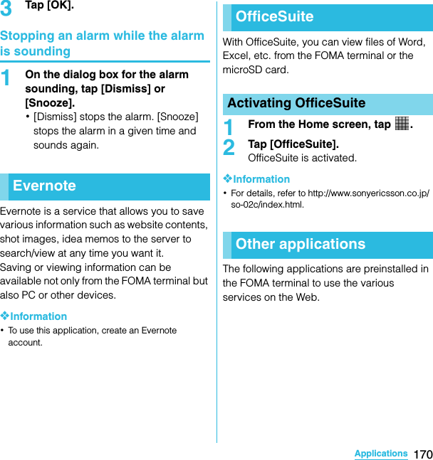 170ApplicationsSO-02C Web_TA3Tap [OK].Stopping an alarm while the alarm is sounding1On the dialog box for the alarm sounding, tap [Dismiss] or [Snooze].･[Dismiss] stops the alarm. [Snooze] stops the alarm in a given time and sounds again.Evernote is a service that allows you to save various information such as website contents, shot images, idea memos to the server to search/view at any time you want it.Saving or viewing information can be available not only from the FOMA terminal but also PC or other devices.❖Information･To use this application, create an Evernote account.With OfficeSuite, you can view files of Word, Excel, etc. from the FOMA terminal or the microSD card.1From the Home screen, tap  .2Tap [OfficeSuite].OfficeSuite is activated.❖Information･For details, refer to http://www.sonyericsson.co.jp/so-02c/index.html.The following applications are preinstalled in the FOMA terminal to use the various services on the Web.EvernoteOfficeSuiteActivating OfficeSuiteOther applicationsSO-02C_E_TA.book  170 ページ  ２０１１年５月２４日　火曜日　午後２時３３分