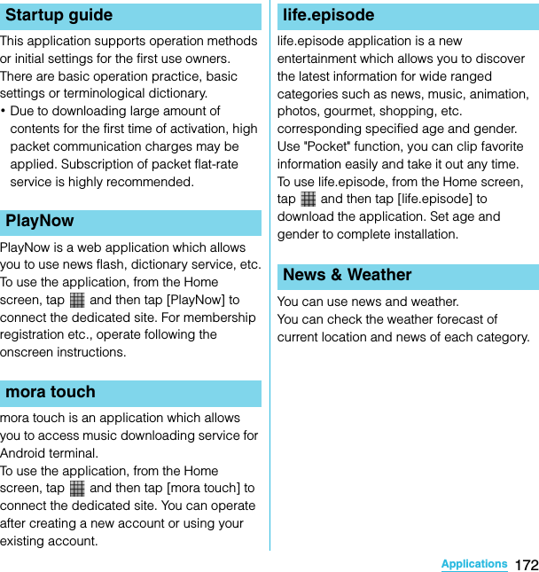 172ApplicationsSO-02C Web_TAThis application supports operation methods or initial settings for the first use owners.There are basic operation practice, basic settings or terminological dictionary.･Due to downloading large amount of contents for the first time of activation, high packet communication charges may be applied. Subscription of packet flat-rate service is highly recommended.PlayNow is a web application which allows you to use news flash, dictionary service, etc.To use the application, from the Home screen, tap   and then tap [PlayNow] to connect the dedicated site. For membership registration etc., operate following the onscreen instructions.mora touch is an application which allows you to access music downloading service for Android terminal.To use the application, from the Home screen, tap   and then tap [mora touch] to connect the dedicated site. You can operate after creating a new account or using your existing account.life.episode application is a new entertainment which allows you to discover the latest information for wide ranged categories such as news, music, animation, photos, gourmet, shopping, etc. corresponding specified age and gender. Use &quot;Pocket&quot; function, you can clip favorite information easily and take it out any time.To use life.episode, from the Home screen, tap   and then tap [life.episode] to download the application. Set age and gender to complete installation.You can use news and weather.You can check the weather forecast of current location and news of each category.Startup guidePlayNowmora touchlife.episodeNews &amp; WeatherSO-02C_E_TA.book  172 ページ  ２０１１年５月２４日　火曜日　午後２時３３分