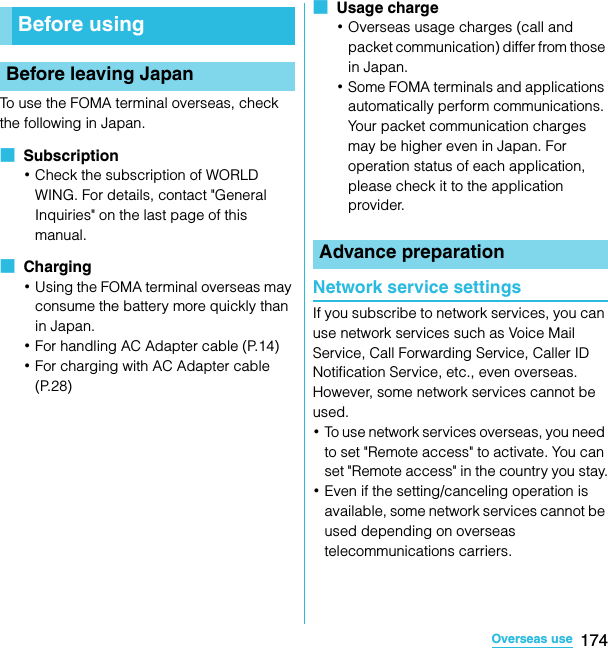 174Overseas useSO-02C Web_TATo use the FOMA terminal overseas, check the following in Japan.■  Subscription･Check the subscription of WORLD WING. For details, contact &quot;General Inquiries&quot; on the last page of this manual.■  Charging･Using the FOMA terminal overseas may consume the battery more quickly than in Japan.･For handling AC Adapter cable (P.14)･For charging with AC Adapter cable (P.28)■  Usage charge･Overseas usage charges (call and packet communication) differ from those in Japan.･Some FOMA terminals and applications automatically perform communications. Your packet communication charges may be higher even in Japan. For operation status of each application, please check it to the application provider.Network service settingsIf you subscribe to network services, you can use network services such as Voice Mail Service, Call Forwarding Service, Caller ID Notification Service, etc., even overseas. However, some network services cannot be used.･To use network services overseas, you need to set &quot;Remote access&quot; to activate. You can set &quot;Remote access&quot; in the country you stay.･Even if the setting/canceling operation is available, some network services cannot be used depending on overseas telecommunications carriers.Before usingBefore leaving JapanAdvance preparationSO-02C_E_TA.book  174 ページ  ２０１１年５月２４日　火曜日　午後２時３３分