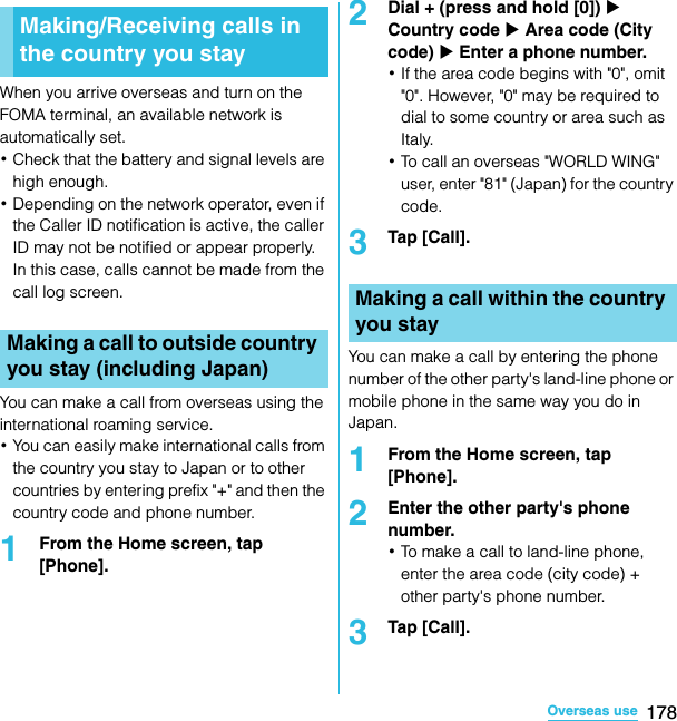 178Overseas useSO-02C Web_TAWhen you arrive overseas and turn on the FOMA terminal, an available network is automatically set.･Check that the battery and signal levels are high enough.･Depending on the network operator, even if the Caller ID notification is active, the caller ID may not be notified or appear properly.In this case, calls cannot be made from the call log screen.You can make a call from overseas using the international roaming service.･You can easily make international calls from the country you stay to Japan or to other countries by entering prefix &quot;+&quot; and then the country code and phone number.1From the Home screen, tap [Phone].2Dial + (press and hold [0]) X Country code X Area code (City code) X Enter a phone number.･If the area code begins with &quot;0&quot;, omit &quot;0&quot;. However, &quot;0&quot; may be required to dial to some country or area such as Italy.･To call an overseas &quot;WORLD WING&quot; user, enter &quot;81&quot; (Japan) for the country code.3Tap [Call].You can make a call by entering the phone number of the other party&apos;s land-line phone or mobile phone in the same way you do in Japan.1From the Home screen, tap [Phone].2Enter the other party&apos;s phone number.･To make a call to land-line phone, enter the area code (city code) + other party&apos;s phone number.3Tap [Call].Making/Receiving calls in the country you stayMaking a call to outside country you stay (including Japan)Making a call within the country you staySO-02C_E_TA.book  178 ページ  ２０１１年５月２４日　火曜日　午後２時３３分