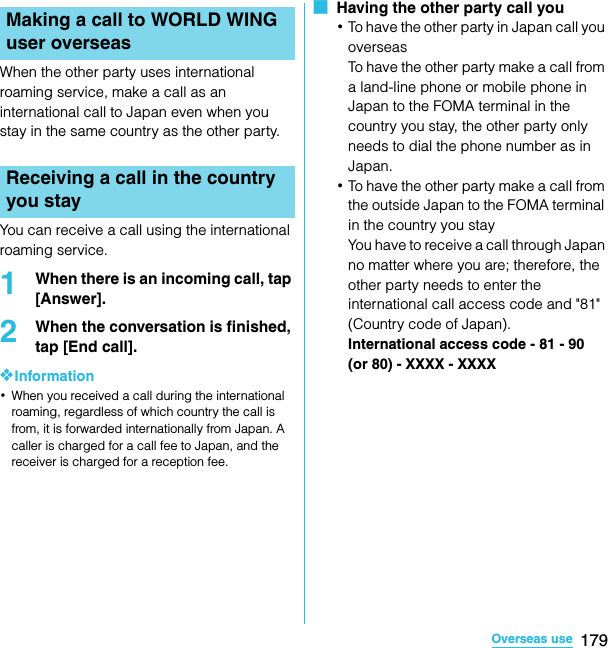 179Overseas useSO-02C Web_TAWhen the other party uses international roaming service, make a call as an international call to Japan even when you stay in the same country as the other party.You can receive a call using the international roaming service.1When there is an incoming call, tap [Answer].2When the conversation is finished, tap [End call].❖Information･When you received a call during the international roaming, regardless of which country the call is from, it is forwarded internationally from Japan. A caller is charged for a call fee to Japan, and the receiver is charged for a reception fee.■  Having the other party call you･To have the other party in Japan call you overseasTo have the other party make a call from a land-line phone or mobile phone in Japan to the FOMA terminal in the country you stay, the other party only needs to dial the phone number as in Japan.･To have the other party make a call from the outside Japan to the FOMA terminal in the country you stayYou have to receive a call through Japan no matter where you are; therefore, the other party needs to enter the international call access code and &quot;81&quot; (Country code of Japan).International access code - 81 - 90 (or 80) - XXXX - XXXXMaking a call to WORLD WING user overseasReceiving a call in the country you staySO-02C_E_TA.book  179 ページ  ２０１１年５月２４日　火曜日　午後２時３３分