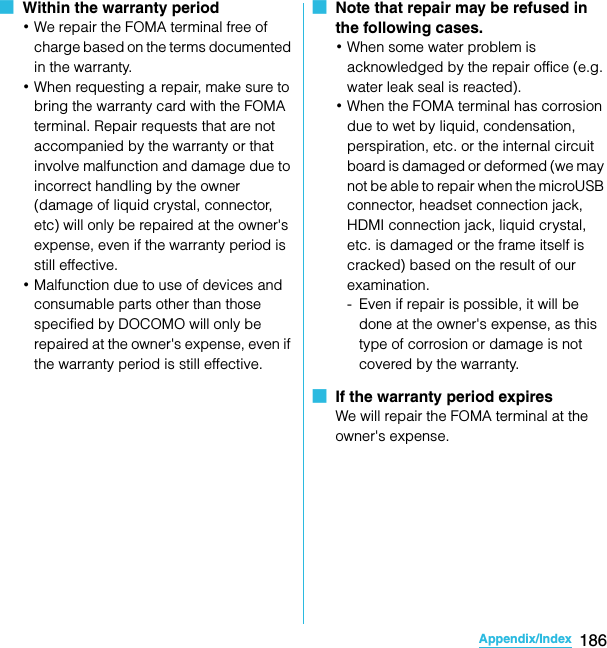 186Appendix/IndexSO-02C Web_TA■  Within the warranty period･We repair the FOMA terminal free of charge based on the terms documented in the warranty.･When requesting a repair, make sure to bring the warranty card with the FOMA terminal. Repair requests that are not accompanied by the warranty or that involve malfunction and damage due to incorrect handling by the owner (damage of liquid crystal, connector, etc) will only be repaired at the owner&apos;s expense, even if the warranty period is still effective.･Malfunction due to use of devices and consumable parts other than those specified by DOCOMO will only be repaired at the owner&apos;s expense, even if the warranty period is still effective.■  Note that repair may be refused in the following cases.･When some water problem is acknowledged by the repair office (e.g. water leak seal is reacted).･When the FOMA terminal has corrosion due to wet by liquid, condensation, perspiration, etc. or the internal circuit board is damaged or deformed (we may not be able to repair when the microUSB connector, headset connection jack, HDMI connection jack, liquid crystal, etc. is damaged or the frame itself is cracked) based on the result of our examination.- Even if repair is possible, it will be done at the owner&apos;s expense, as this type of corrosion or damage is not covered by the warranty.■  If the warranty period expiresWe will repair the FOMA terminal at the owner&apos;s expense.SO-02C_E_TA.book  186 ページ  ２０１１年５月２４日　火曜日　午後２時３３分