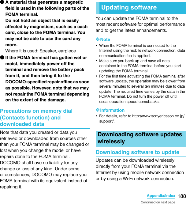 188Appendix/IndexSO-02C Web_TA●A material that generates a magnetic field is used in the following parts of the FOMA terminal.Do not hold an object that is easily affected by magnetism, such as a cash card, close to the FOMA terminal. You may not be able to use the card any more.Where it is used: Speaker, earpiece●If the FOMA terminal has gotten wet or moist, immediately power off the terminal and remove the battery pack from it, and then bring it to the DOCOMO-specified repair office as soon as possible. However, note that we may not repair the FOMA terminal depending on the extent of the damage.Precautions on memory dial (Contacts function) and downloaded dataNote that data you created or data you retrieved or downloaded from sources other than your FOMA terminal may be changed or lost when you change the model or have repairs done to the FOMA terminal. DOCOMO shall have no liability for any change or loss of any kind. Under some circumstances, DOCOMO may replace your FOMA terminal with its equivalent instead of repairing it.You can update the FOMA terminal to the most recent software for optimal performance and to get the latest enhancements.❖Note･When the FOMA terminal is connected to the Internet using the mobile network connection, data communication fee is applied.･Make sure you back up and save all data contained in the FOMA terminal before you start updating the FOMA terminal.･For the first time activating the FOMA terminal after software update, the operation may be slower from several minutes to several ten minutes due to data update. The required time varies by the data in the FOMA terminal. Do not turn the power off until usual operation speed comebacks.❖Information･For details, refer to http://www.sonyericsson.co.jp/support/.Downloading software to updateUpdates can be downloaded wirelessly directly from your FOMA terminal via the Internet by using mobile network connection or by using a Wi-Fi network connection.Updating softwareDownloading software updates wirelesslyContinued on next pageSO-02C_E_TA.book  188 ページ  ２０１１年５月２４日　火曜日　午後２時３３分