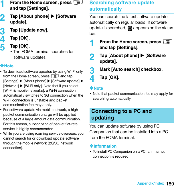 189Appendix/IndexSO-02C Web_TA1From the Home screen, press t and tap [Settings].2Tap [About phone] X [Software update].3Tap [Update now].4Tap [OK].5Tap [OK].･The FOMA terminal searches for software updates.❖Note･To download software updates by using Wi-Fi only, from the Home screen, press t and tap [Settings] X [About phone] X [Software update] X [Network] X [Wi-Fi only]. Note that if you select [Wi-Fi &amp; mobile networks], a Wi-Fi connection automatically switches to 3G connection when the Wi-Fi connection is unstable and packet communication fee may apply.･For software update via mobile network, a high packet communication charge will be applied because of a large amount data communication. For this reason, subscription of packet flat-rate service is highly recommended.･While you are using roaming service overseas, you cannot search for or download update software through the mobile network (2G/3G network connection).Searching software update automaticallyYou can search the latest software update automatically on regular basis. If software update is searched,   appears on the status bar.1From the Home screen, press t and tap [Settings].2Tap [About phone] X [Software update].3Mark [Auto search] checkbox.4Tap [OK].❖Note･Note that packet communication fee may apply for searching automatically.You can update software by using PC Companion that can be installed into a PC from the FOMA terminal.❖Information･To install PC Companion on a PC, an Internet connection is required.Connecting to a PC and updatingSO-02C_E_TA.book  189 ページ  ２０１１年５月２４日　火曜日　午後２時３３分