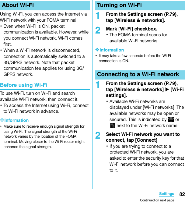 82SettingsSO-02C Web_TAUsing Wi-Fi, you can access the Internet via Wi-Fi network with your FOMA terminal.･Even when Wi-Fi is ON, packet communication is available. However, while you connect Wi-Fi network, Wi-Fi comes first.･When a Wi-Fi network is disconnected, connection is automatically switched to a 3G/GPRS network. Note that packet communication fee applies for using 3G/GPRS network.Before using Wi-FiTo use Wi-Fi, turn on Wi-Fi and search available Wi-Fi network, then connect it.･To access the Internet using Wi-Fi, connect to Wi-Fi network in advance.❖Information･Make sure to receive enough signal strength for using Wi-Fi. The signal strength of the Wi-Fi network varies by the location of the FOMA terminal. Moving closer to the Wi-Fi router might enhance the signal strength.1From the Settings screen (P.79), tap [Wireless &amp; networks].2Mark [Wi-Fi] checkbox.･The FOMA terminal scans for available Wi-Fi networks.❖Information･It may take a few seconds before the Wi-Fi connection is ON.1From the Settings screen (P.79), tap [Wireless &amp; networks] X [Wi-Fi settings].･Available Wi-Fi networks are displayed under [Wi-Fi networks]. The available networks may be open or secured. This is indicated by   or  next to the Wi-Fi network name.2Select Wi-Fi network you want to connect, tap [Connect]･If you are trying to connect to a protected Wi-Fi network, you are asked to enter the security key for that Wi-Fi network before you can connect to it.About Wi-Fi Turning on Wi-FiConnecting to a Wi-Fi networkContinued on next pageContinued on next pageSO-02C_E_TA.book  82 ページ  ２０１１年５月２４日　火曜日　午後２時３３分