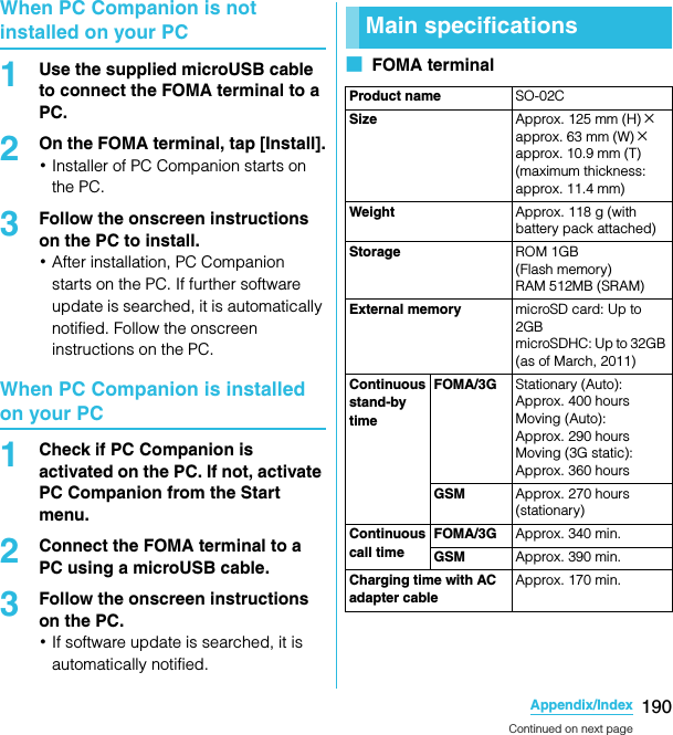 190Appendix/IndexSO-02C Web_TAWhen PC Companion is not installed on your PC1Use the supplied microUSB cable to connect the FOMA terminal to a PC.2On the FOMA terminal, tap [Install].･Installer of PC Companion starts on the PC.3Follow the onscreen instructions on the PC to install.･After installation, PC Companion starts on the PC. If further software update is searched, it is automatically notified. Follow the onscreen instructions on the PC.When PC Companion is installed on your PC1Check if PC Companion is activated on the PC. If not, activate PC Companion from the Start menu.2Connect the FOMA terminal to a PC using a microUSB cable.3Follow the onscreen instructions on the PC.･If software update is searched, it is automatically notified.■  FOMA terminalMain specificationsProduct name SO-02CSize Approx. 125 mm (H) ×approx. 63 mm (W)×approx. 10.9 mm (T) (maximum thickness: approx. 11.4 mm)Weight Approx. 118 g (with battery pack attached)Storage ROM 1GB (Flash memory)RAM 512MB (SRAM)External memory microSD card: Up to 2GB microSDHC: Up to 32GB (as of March, 2011)Continuous stand-by timeFOMA/3G Stationary (Auto): Approx. 400 hoursMoving (Auto): Approx. 290 hoursMoving (3G static): Approx. 360 hoursGSM Approx. 270 hours (stationary)Continuous call timeFOMA/3G Approx. 340 min.GSM Approx. 390 min.Charging time with AC adapter cableApprox. 170 min.Continued on next pageSO-02C_E_TA.book  190 ページ  ２０１１年５月２４日　火曜日　午後２時３３分