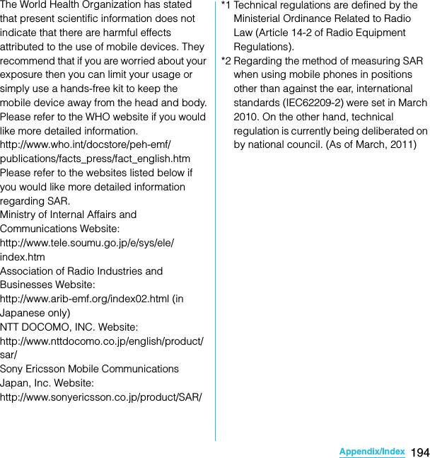 194Appendix/IndexSO-02C Web_TAThe World Health Organization has stated that present scientific information does not indicate that there are harmful effects attributed to the use of mobile devices. They recommend that if you are worried about your exposure then you can limit your usage or simply use a hands-free kit to keep the mobile device away from the head and body.Please refer to the WHO website if you would like more detailed information.http://www.who.int/docstore/peh-emf/publications/facts_press/fact_english.htmPlease refer to the websites listed below if you would like more detailed information regarding SAR.Ministry of Internal Affairs and Communications Website:http://www.tele.soumu.go.jp/e/sys/ele/index.htmAssociation of Radio Industries and Businesses Website:http://www.arib-emf.org/index02.html (in Japanese only)NTT DOCOMO, INC. Website: http://www.nttdocomo.co.jp/english/product/sar/Sony Ericsson Mobile Communications Japan, Inc. Website: http://www.sonyericsson.co.jp/product/SAR/*1 Technical regulations are defined by the Ministerial Ordinance Related to Radio Law (Article 14-2 of Radio Equipment Regulations).*2 Regarding the method of measuring SAR when using mobile phones in positions other than against the ear, international standards (IEC62209-2) were set in March 2010. On the other hand, technical regulation is currently being deliberated on by national council. (As of March, 2011)SO-02C_E_TA.book  194 ページ  ２０１１年５月２４日　火曜日　午後２時３３分