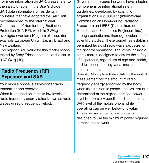 197Appendix/IndexSO-02C Web_TAFor more information on SAR, please refer to the safety chapter in the User&apos;s Guide.SAR data information for residents in countries that have adopted the SAR limit recommended by the International Commission of Non-lonizing Radiation Protection (ICNIRP), which is 2 W/kg averaged over ten (10) gram of tissue (for example European Union, Japan, Brazil and New Zealand):The highest SAR value for this model phone tested by Sony Ericsson for use at the ear is 0.67 W/kg (10g).Your mobile phone is a low-power radio transmitter and receiver.When it is turned on, it emits low levels of radio frequency energy (also known as radio waves or radio frequency fields).Governments around the world have adopted comprehensive international safety guidelines, developed by scientific organizations, e.g. ICNIRP (International Commission on Non-Ionizing Radiation Protection) and IEEE (The Institute of Electrical and Electronics Engineers Inc.), through periodic and thorough evaluation of scientific studies. These guidelines establish permitted levels of radio wave exposure for the general population. The levels include a safety margin designed to assure the safety of all persons, regardless of age and health, and to account for any variations in measurements.Specific Absorption Rate (SAR) is the unit of measurement for the amount of radio frequency energy absorbed by the body when using a mobile phone. The SAR value is determined at the highest certified power level in laboratory conditions, but the actual SAR level of the mobile phone while operating can be well below this value.This is because the mobile phone is designed to use the minimum power required to reach the network.Radio Frequency (RF) Exposure and SARContinued on next pageSO-02C_E_TA.book  197 ページ  ２０１１年５月２４日　火曜日　午後２時３３分