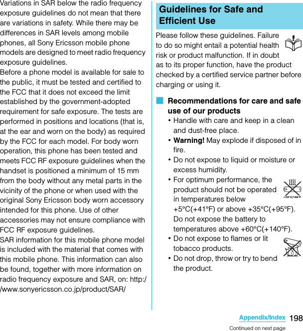 198Appendix/IndexSO-02C Web_TAVariations in SAR below the radio frequency exposure guidelines do not mean that there are variations in safety. While there may be differences in SAR levels among mobile phones, all Sony Ericsson mobile phone models are designed to meet radio frequency exposure guidelines.Before a phone model is available for sale to the public, it must be tested and certified to the FCC that it does not exceed the limit established by the government-adopted requirement for safe exposure. The tests are performed in positions and locations (that is, at the ear and worn on the body) as required by the FCC for each model. For body worn operation, this phone has been tested and meets FCC RF exposure guidelines when the handset is positioned a minimum of 15 mm from the body without any metal parts in the vicinity of the phone or when used with the original Sony Ericsson body worn accessory intended for this phone. Use of other accessories may not ensure compliance with FCC RF exposure guidelines.SAR information for this mobile phone model is included with the material that comes with this mobile phone. This information can also be found, together with more information on radio frequency exposure and SAR, on: http://www.sonyericsson.co.jp/product/SAR/Please follow these guidelines. Failure to do so might entail a potential health risk or product malfunction. If in doubt as to its proper function, have the product checked by a certified service partner before charging or using it.■  Recommendations for care and safe use of our products･Handle with care and keep in a clean and dust-free place.･Warning! May explode if disposed of in fire. ･Do not expose to liquid or moisture or excess humidity.･For optimum performance, the product should not be operated in temperatures below +5°C(+41°F) or above +35°C(+95°F). Do not expose the battery to temperatures above +60°C(+140°F). ･Do not expose to flames or lit tobacco products.･Do not drop, throw or try to bend the product.Guidelines for Safe and Efficient UseContinued on next pageSO-02C_E_TA.book  198 ページ  ２０１１年５月２４日　火曜日　午後２時３３分