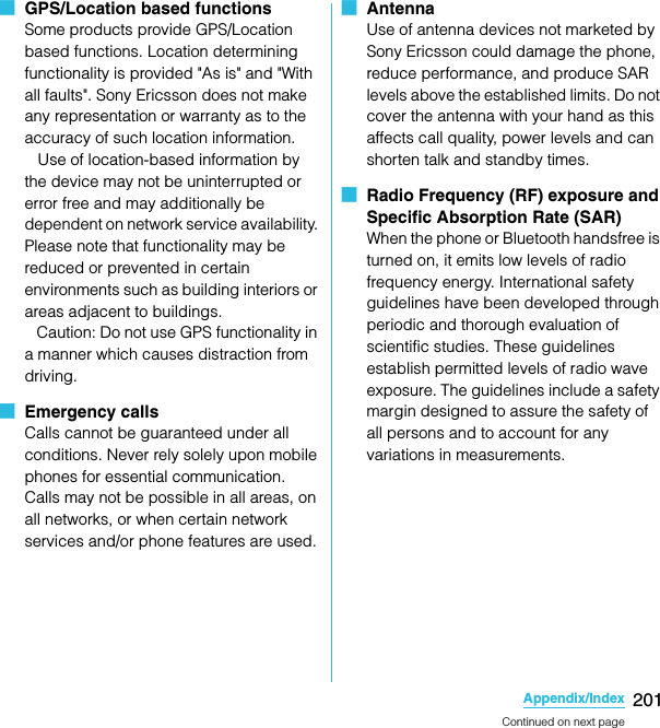 201Appendix/IndexSO-02C Web_TA■  GPS/Location based functions Some products provide GPS/Location based functions. Location determining functionality is provided &quot;As is&quot; and &quot;With all faults&quot;. Sony Ericsson does not make any representation or warranty as to the accuracy of such location information.    Use of location-based information by the device may not be uninterrupted or error free and may additionally be dependent on network service availability. Please note that functionality may be reduced or prevented in certain environments such as building interiors or areas adjacent to buildings.   Caution: Do not use GPS functionality in a manner which causes distraction from driving.■  Emergency callsCalls cannot be guaranteed under all conditions. Never rely solely upon mobile phones for essential communication. Calls may not be possible in all areas, on all networks, or when certain network services and/or phone features are used.■  AntennaUse of antenna devices not marketed by Sony Ericsson could damage the phone, reduce performance, and produce SAR levels above the established limits. Do not cover the antenna with your hand as this affects call quality, power levels and can shorten talk and standby times.■  Radio Frequency (RF) exposure and Specific Absorption Rate (SAR)When the phone or Bluetooth handsfree is turned on, it emits low levels of radio frequency energy. International safety guidelines have been developed through periodic and thorough evaluation of scientific studies. These guidelines establish permitted levels of radio wave exposure. The guidelines include a safety margin designed to assure the safety of all persons and to account for any variations in measurements.Continued on next pageSO-02C_E_TA.book  201 ページ  ２０１１年５月２４日　火曜日　午後２時３３分