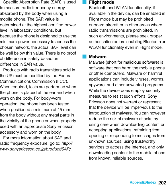 202Appendix/IndexSO-02C Web_TA   Specific Absorption Rate (SAR) is used to measure radio frequency energy absorbed by the body when using a mobile phone. The SAR value is determined at the highest certified power level in laboratory conditions, but because the phone is designed to use the minimum power necessary to access the chosen network, the actual SAR level can be well below this value. There is no proof of difference in safety based on difference in SAR value.    Products with radio transmitters sold in the US must be certified by the Federal Communications Commission (FCC). When required, tests are performed when the phone is placed at the ear and when worn on the body. For body-worn operation, the phone has been tested when positioned a minimum of 15 mm from the body without any metal parts in the vicinity of the phone or when properly used with an appropriate Sony Ericsson accessory and worn on the body.    For more information about SAR and radio frequency exposure, go to: http://www.sonyericsson.co.jp/product/SAR/.■  Flight modeBluetooth and WLAN functionality, if available in the device, can be enabled in Flight mode but may be prohibited onboard aircraft or in other areas where radio transmissions are prohibited. In such environments, please seek proper authorisation before enabling Bluetooth or WLAN functionality even in Flight mode.■  MalwareMalware (short for malicious software) is software that can harm the mobile phone or other computers. Malware or harmful applications can include viruses, worms, spyware, and other unwanted programs. While the device does employ security measures to resist such efforts, Sony Ericsson does not warrant or represent that the device will be impervious to the introduction of malware. You can however reduce the risk of malware attacks by using care when downloading content or accepting applications, refraining from opening or responding to messages from unknown sources, using trustworthy services to access the Internet, and only downloading content to the mobile phone from known, reliable sources.SO-02C_E_TA.book  202 ページ  ２０１１年５月２４日　火曜日　午後２時３３分