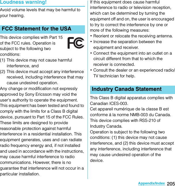 205Appendix/IndexSO-02C Web_TALoudness warning!Avoid volume levels that may be harmful to your hearing.This device complies with Part 15 of the FCC rules. Operation is subject to the following two conditions:(1) This device may not cause harmful interference, and(2) This device must accept any interference received, including interference that may cause undesired operation.Any change or modification not expressly approved by Sony Ericsson may void the user&apos;s authority to operate the equipment.This equipment has been tested and found to comply with the limits for a Class B digital device, pursuant to Part 15 of the FCC Rules. These limits are designed to provide reasonable protection against harmful interference in a residential installation. This equipment generates, uses and can radiate radio frequency energy and, if not installed and used in accordance with the instructions, may cause harmful interference to radio communications. However, there is no guarantee that interference will not occur in a particular installation.If this equipment does cause harmful interference to radio or television reception, which can be determined by turning the equipment off and on, the user is encouraged to try to correct the interference by one or more of the following measures:･Reorient or relocate the receiving antenna.･Increase the separation between the equipment and receiver.･Connect the equipment into an outlet on a circuit different from that to which the receiver is connected.･Consult the dealer or an experienced radio/TV technician for help.This Class B digital apparatus complies with Canadian ICES-003.Cet appareil numérique de la classe B est conforme á la norme NMB-003 du Canada.This device complies with RSS-210 of Industry Canada.Operation is subject to the following two conditions: (1) this device may not cause interference, and (2) this device must accept any interference, including interference that may cause undesired operation of the device.FCC Statement for the USAIndustry Canada StatementSO-02C_E_TA.book  205 ページ  ２０１１年５月２４日　火曜日　午後２時３３分
