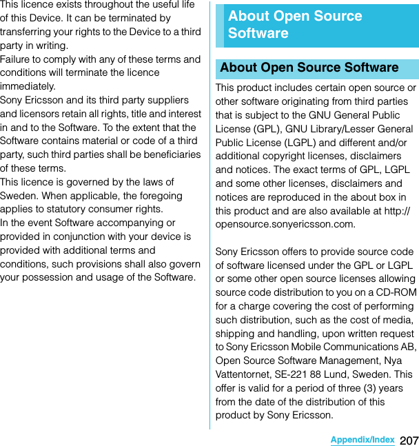 207Appendix/IndexSO-02C Web_TAThis licence exists throughout the useful life of this Device. It can be terminated by transferring your rights to the Device to a third party in writing.Failure to comply with any of these terms and conditions will terminate the licence immediately.Sony Ericsson and its third party suppliers and licensors retain all rights, title and interest in and to the Software. To the extent that the Software contains material or code of a third party, such third parties shall be beneficiaries of these terms.This licence is governed by the laws of Sweden. When applicable, the foregoing applies to statutory consumer rights.In the event Software accompanying or provided in conjunction with your device is provided with additional terms and conditions, such provisions shall also govern your possession and usage of the Software.This product includes certain open source or other software originating from third parties that is subject to the GNU General Public License (GPL), GNU Library/Lesser General Public License (LGPL) and different and/or additional copyright licenses, disclaimers and notices. The exact terms of GPL, LGPL and some other licenses, disclaimers and notices are reproduced in the about box in this product and are also available at http://opensource.sonyericsson.com.Sony Ericsson offers to provide source code of software licensed under the GPL or LGPL or some other open source licenses allowing source code distribution to you on a CD-ROM for a charge covering the cost of performing such distribution, such as the cost of media, shipping and handling, upon written request to Sony Ericsson Mobile Communications AB, Open Source Software Management, Nya Vattentornet, SE-221 88 Lund, Sweden. This offer is valid for a period of three (3) years from the date of the distribution of this product by Sony Ericsson.About Open Source SoftwareAbout Open Source SoftwareSO-02C_E_TA.book  207 ページ  ２０１１年５月２４日　火曜日　午後２時３３分